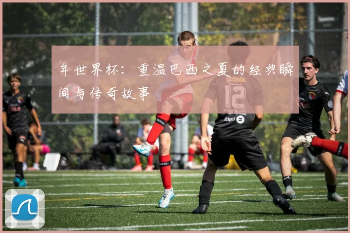 年世界杯:重温巴西之夏的经典瞬间与传奇故事