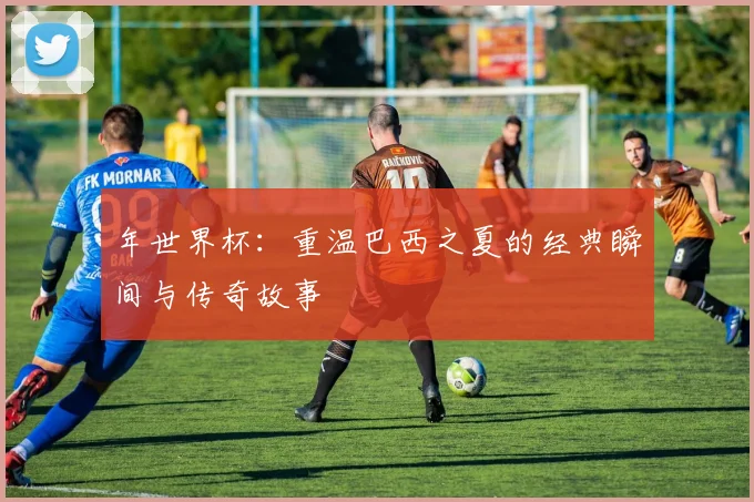 年世界杯：重温巴西之夏的经典瞬间与传奇故事