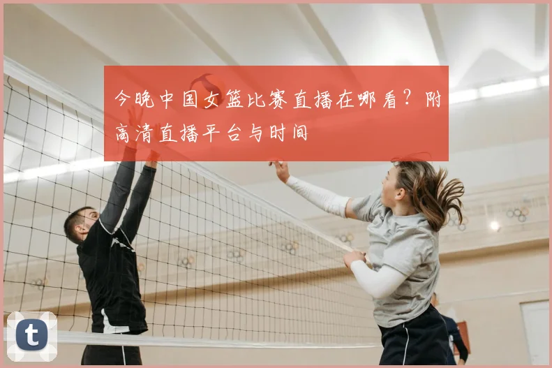 今晚中国女篮比赛直播在哪看？附高清直播平台与时间