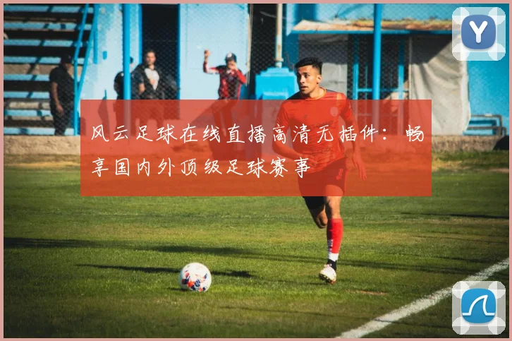 风云足球在线直播高清无插件:畅享国内外顶级足球赛事