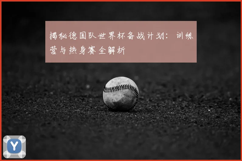 揭秘德国队世界杯备战计划:训练营与热身赛全解析