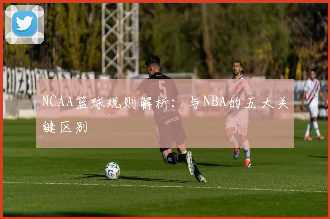 NCAA篮球规则解析：与NBA的五大关键区别