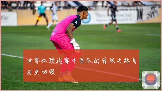 世界杯预选赛中国队的晋级之路与历史回顾