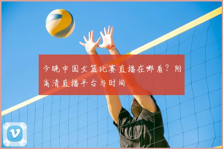 今晚中国女篮比赛直播在哪看?附高清直播平台与时间