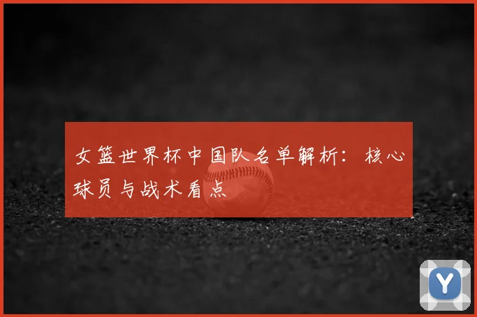 女篮世界杯中国队名单解析：核心球员与战术看点