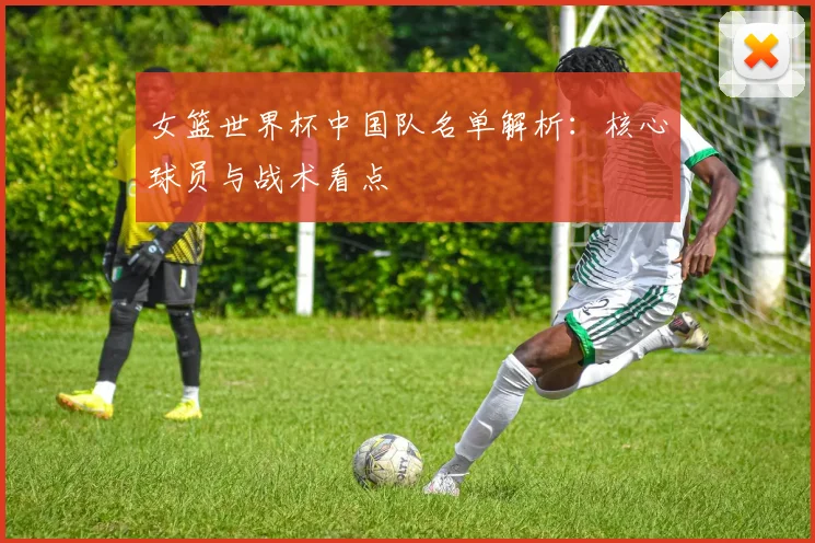 女篮世界杯中国队名单解析:核心球员与战术看点